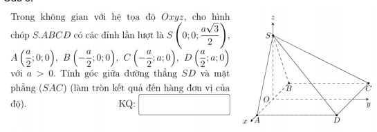 Trong không gian với hệ tọa độ Oxyz, cho hình 
chóp S. ABCD có các đỉnh lần lượt là S(0;0; asqrt(3)/2 ),
A( a/2 ;0;0), B(- a/2 ;0;0), C(- a/2 ;a;0), D( a/2 ;a;0)
với a>0. Tính góc giữa đường thẳng SD và mặt 
phẳng (SAC) (làm tròn kết quả đến hàng đơn vị của 
độ). KQ: □