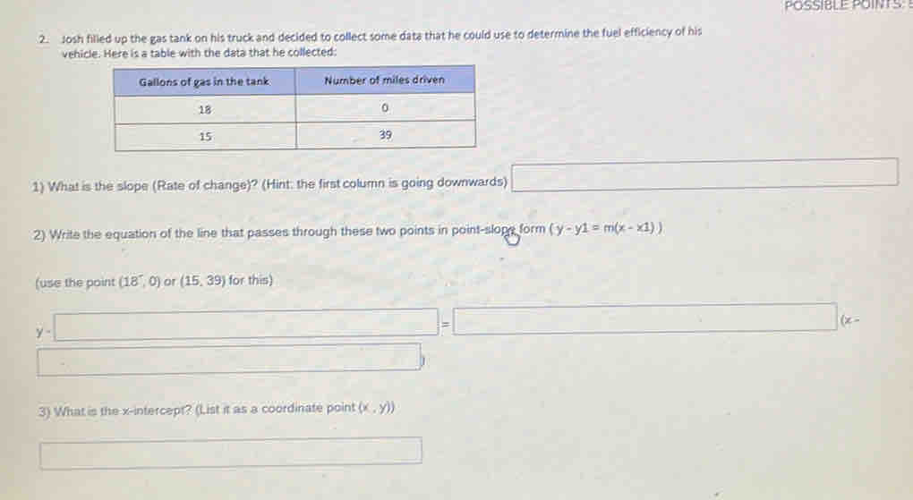 POSSIBLE POINTS: 
2. Josh filled up the gas tank on his truck and decided to collect some data that he could use to determine the fuel efficiency of his 
vehicle. Here is a table with the data that he collected: 
1) What is the slope (Rate of change)? (Hint: the first column is going downwards) □ 
2) Write the equation of the line that passes through these two points in point-slope form (y-y1=m(x-x1))
(use the point (18,0) or (15,39) for this)
y-□ =□ (x-
□ 
3) What is the x-intercept? (List it as a coordinate point (x,y))
□