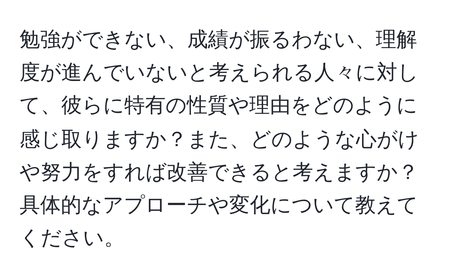 勉強ができない、成績が振るわない、理解度が進んでいないと考えられる人々に対して、彼らに特有の性質や理由をどのように感じ取りますか？また、どのような心がけや努力をすれば改善できると考えますか？具体的なアプローチや変化について教えてください。