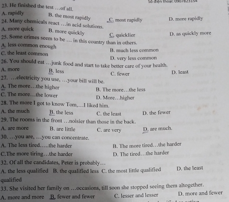 Số đên thoại: 0907825 15
23. He finished the test …of all.
A. rapidly B. the most rapidly C. most rapidly D. more rapidly
24. Many chemicals react … in acid solutions.
A. more quick B. more quickly C, quicklier D. as quickly more
25. Some crimes seem to be … in this country than in others.
A. less common enough
C. the least common B. much less common
D. very less common
26. You should cat … junk food and start to take better care of your health.
A. more B. less C. fewer D. least
27. …electricity you use, … your bill will be.
A. The more…the higher B. The more…the less
C. The more…the lower D. More…higher
28. The more I got to know Tom..I liked him.
A. the much B. the less C. the least D. the fewer
29. The rooms in the front …noisier than those in the back.
A. are more B. are little C. are very D. are much.
30. …you are, …you can concentrate.
A. The less tired……the harder B. The more tired…the harder
C.The more tiring…the harder D. The tired…the harder
32. Of all the candidates, Peter is probably…
A. the less qualified B. the qualified less C. the most little qualified D. the least
qualified
33. She visited her family on ...oceasions, till soon she stopped seeing them altogether.
A. more and more B. fewer and fewer C. lesser and lesser D. more and fewer