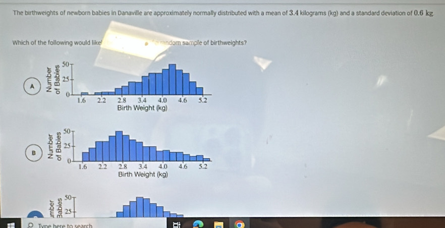 The birthweights of newborn babies in Danaville are approximately normally distributed with a mean of 3.4 kilograms (kg) and a standard deviation of 0.6 kg.
Which of the following would like! random sample of birthweights?
A
B
50
25
Tvne here to search