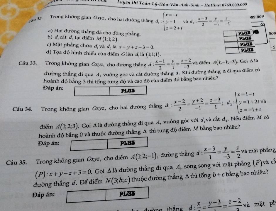 Luyện thi Toán-Lý-Hóa-Văn-Anh-Sinh - Hotline: 0769.009.009
ca 32. Trong không gian Oxyz, cho hai đường thắng d_i:beginarrayl x=-t y=1 z=2+tendarray. và d_2: (x-3)/2 = y/-1 = z/-1  109.009
a) Hai đường thắng đã cho đồng phẳng.
PLUa 009
b) d_1 cắt d_2 tại điểm M(1;1;2).
PLUZ
_
c) Mặt phẳng chứa° d_2 là x+y+z-3=0.
4và
PLUS
PLUz -5
d) Tọa độ hình chiếu của điểm Olên d_1 là (1;1;1).
Câu 33. Trong không gian Oxyz, cho đường thẳng đ :  (x-1)/2 = y/1 = (z+2)/-3  và điểm A(1;-1;-3). Gọi △ 1a
đường thẳng đi qua A, vuông góc và cắt đường thẳng d. Khi đường thắng Δ đi qua điểm có
hoành độ bằng 3 thì tổng tung độ và cao độ của điểm đó bằng bao nhiêu?
Đáp án:
PLUS
Câu 34. Trong không gian Oxyz, cho hai đường thẳng d_1: (x-2)/2 = (y+2)/-1 = (z-3)/1 ;d_2:beginarrayl x=1-t y=1+2tvee a z=-1+tendarray.
điểm A(1;2;3). Gọi △ la đường thẳng đi qua A, vuông góc với d_1 và cắt d_2. Nếu điểm M có
hoành độ bằng 0 và thuộc đường thẳng Δ thì tung độ điểm M bằng bao nhiêu?
Đáp án: PLUS
Câu 35. Trong không gian Oxyz, cho điểm A(1;2;-1) , đường thắng d :  (x-3)/1 = y/-3 = z/2  và mặt phẳng
(P):x+y-z+3=0. Gọi △ la đường thẳng đi qua A, song song với mặt phẳng (P)và cắ
đường thắng đ. Để điểm N(3;b;c) thuộc đường thẳng Δ thì tổng b+c bằng bao nhiêu?
Đáp án: PLUS
ng thắng d:frac x=frac y-3=frac z-2 và mặt ph