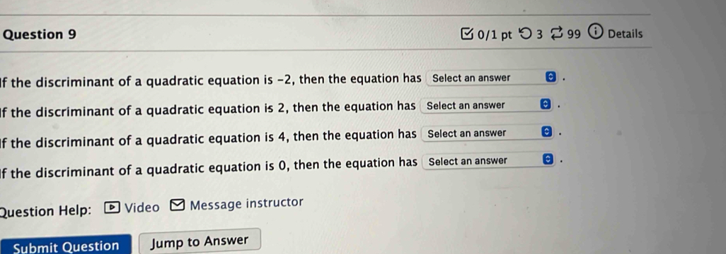 つ 3 99 ⓘ Details 
If the discriminant of a quadratic equation is -2, then the equation has Select an answer θ. 
If the discriminant of a quadratic equation is 2, then the equation has Select an answer . 
If the discriminant of a quadratic equation is 4, then the equation has Select an answer . 
If the discriminant of a quadratic equation is 0, then the equation has Select an answer 
Question Help: Video Message instructor 
Submit Question Jump to Answer