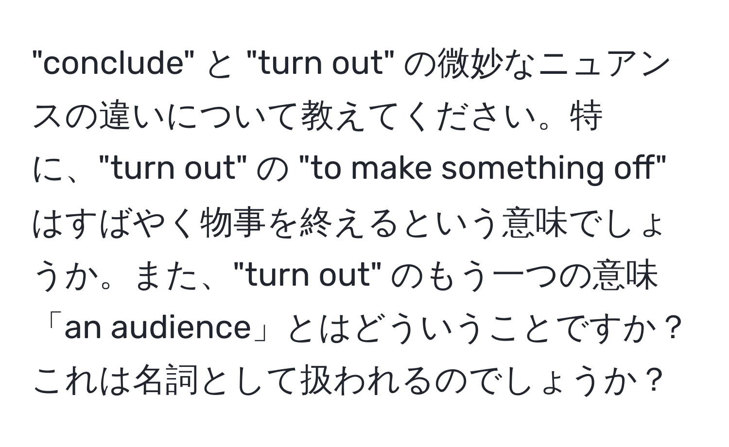 "conclude" と "turn out" の微妙なニュアンスの違いについて教えてください。特に、"turn out" の "to make something off" はすばやく物事を終えるという意味でしょうか。また、"turn out" のもう一つの意味「an audience」とはどういうことですか？これは名詞として扱われるのでしょうか？