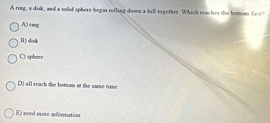 A ring, a disk, and a solid sphere begin rolling down a hill together. Which reaches the bottom first?
A) ring
B) disk
C) sphere
D) all reach the bottom at the same time
E) need more information