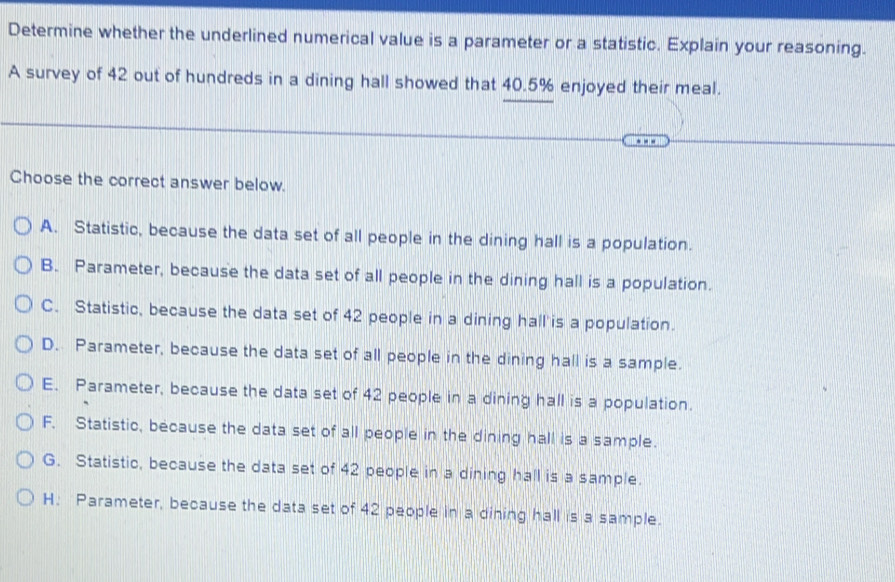 Determine whether the underlined numerical value is a parameter or a statistic. Explain your reasoning.
A survey of 42 out of hundreds in a dining hall showed that 40.5% enjoyed their meal.
Choose the correct answer below.
A. Statistic, because the data set of all people in the dining hall is a population.
B. Parameter, because the data set of all people in the dining hall is a population.
C. Statistic, because the data set of 42 people in a dining hall'is a population.
D. Parameter, because the data set of all people in the dining hall is a sample.
E. Parameter, because the data set of 42 people in a dining hall is a population.
F. Statistic, because the data set of all people in the dining hall is a sample.
G. Statistic, because the data set of 42 people in a dining hall is a sample.
H. Parameter, because the data set of 42 people in a dining hall is a sample.