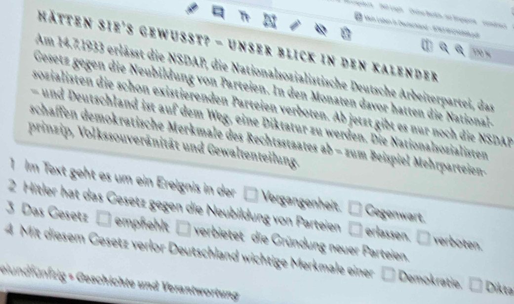 angsleus' NO Lagin ' Ordno Bardn, no Bngupare'' comdreca 
* Mein Laben in Deutschland - 1783 1812 1 4bepdt 
hätten sie's gewusst? - unser blick in den Kalender
170
Am 14.71933 erlässt die NSDAP, die Nationalsozialistische Deutsche Arbeiterpartei, das 
Gesetz gegen die Neubildung von Parteien. In den Monaten davor hatten die National- 
sozialisten die schon existierenden Parteien verboten. Ab jetzt gibt es nur noch die NSDAF 
und Deutschland ist auf dem Weg, eine Diktatur zu werden. Die Nationalsozialisten 
schaffen demokratische Merkmale des Rechtsstaates ab − zum Beispiel Mehrparteien- 
prinzip, Volkssouveränität und Gewaltenteilung. 
1 Im Text geht es um ein Ereignis in der □ Vergangenheit. □ Gegenwart. 
2 Hitler hat das Gesetz gegen die Neubildung von Parteien □ erlassen. □ verboten. 
3 Das Gesetz □ empfehlt □ verbietet die Gründung neuer Parteien. 
4 Mit diesem Gesetz verlor Deutschland wichtige Merkmale einer D Demokratie. □ Dikta 
elundfünfzig « Geschichte und Verantwortung