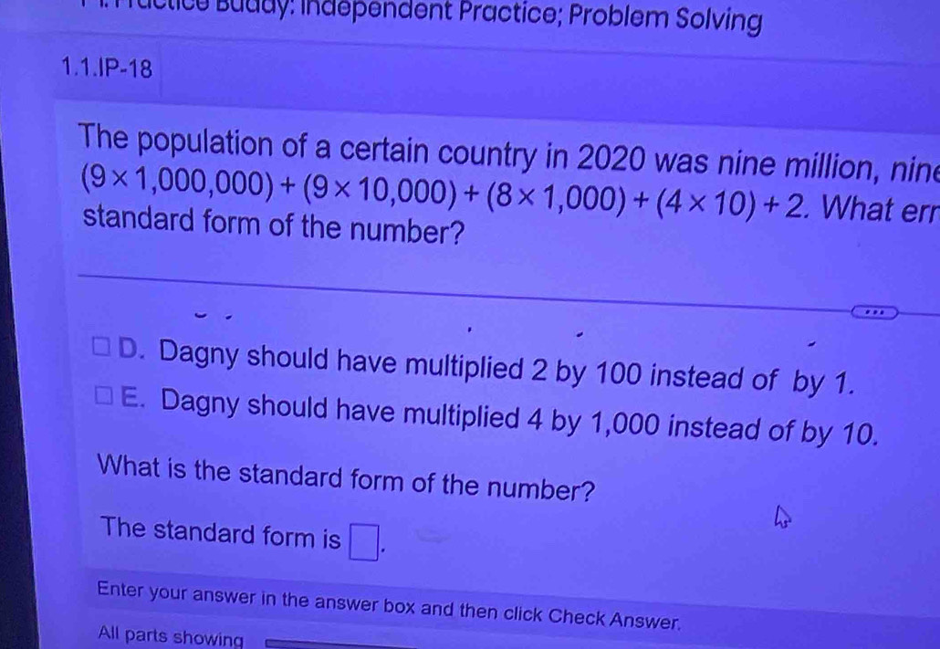 Lictice Buddy: Indépendent Practice; Problem Solving
1.1.IP-18
The population of a certain country in 2020 was nine million, nine
(9* 1,000,000)+(9* 10,000)+(8* 1,000)+(4* 10)+2. What err
standard form of the number?
D. Dagny should have multiplied 2 by 100 instead of by 1.
E. Dagny should have multiplied 4 by 1,000 instead of by 10.
What is the standard form of the number?
The standard form is □. 
Enter your answer in the answer box and then click Check Answer.
All parts showing