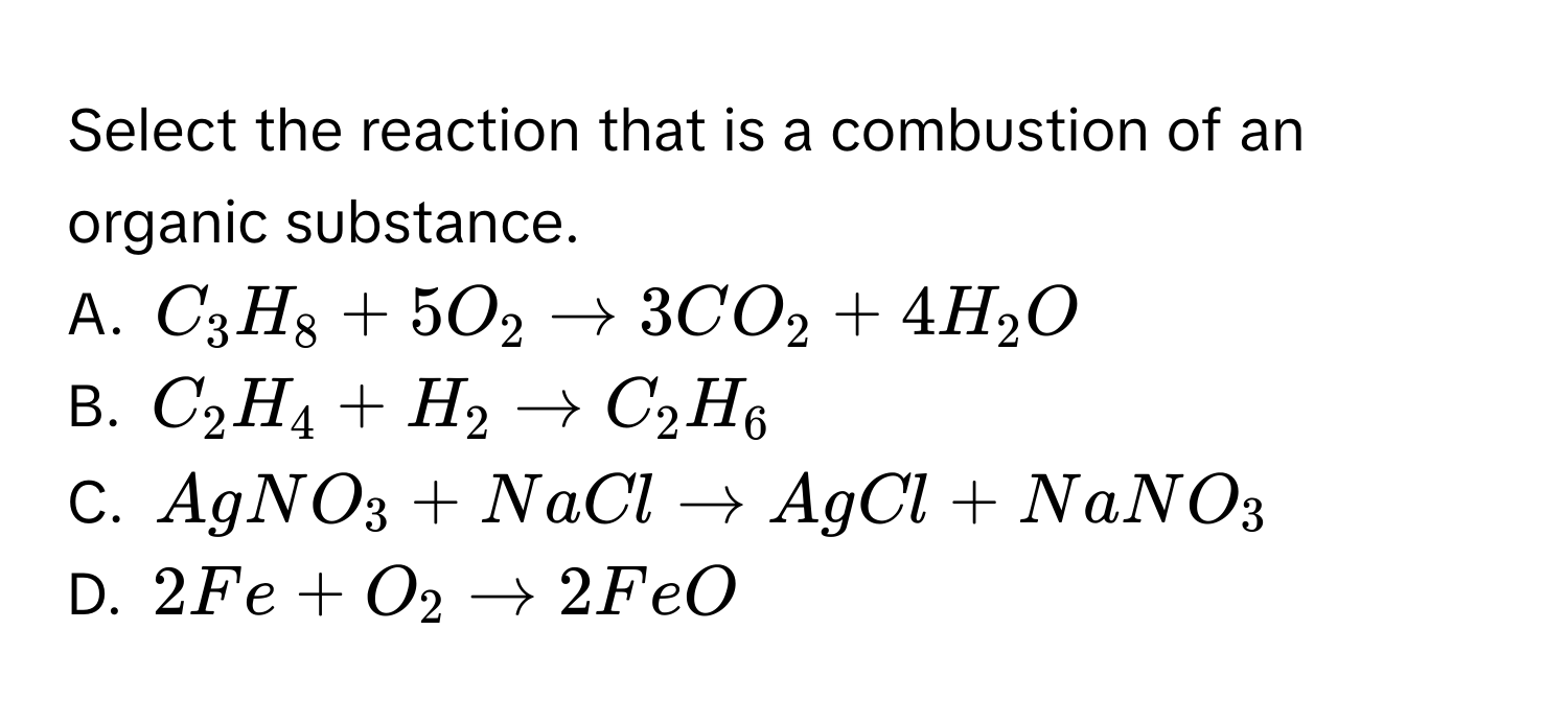 Select the reaction that is a combustion of an organic substance.
A. $C_3H_8 + 5O_2 to 3CO_2 + 4H_2O$
B. $C_2H_4 + H_2 to C_2H_6$
C. $AgNO_3 + NaCl to AgCl + NaNO_3$
D. $2Fe + O_2 to 2FeO$