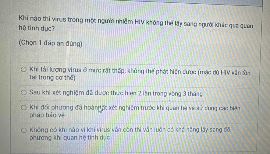 Khi nào thì virus trong một người nhiễm HIV không thể lây sang người khác qua quan
hệ tình dục?
(Chọn 1 đáp án đúng)
Khi tái lượng virus ở mức rất thấp, không thể phát hiện được (mặc dù HIV vẫn tồn
tại trong cơ thể)
Sau khi xét nghiệm đã được thực hiện 2 lần trong vòng 3 tháng
Khi đối phương đã hoàn tất xét nghiệm trước khi quan hệ và sử dụng các biện
pháp bảo vệ
Không có khi nào vì khi virus vân còn thì vân luôn có khả năng lây sang đối
phương khi quan hệ tình dục