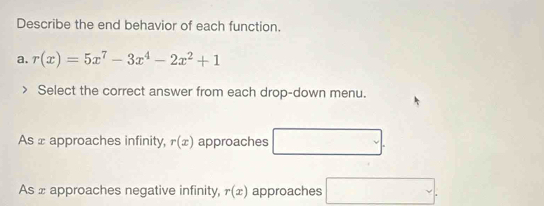 Describe the end behavior of each function.
a. r(x)=5x^7-3x^4-2x^2+1
Select the correct answer from each drop-down menu.
As x approaches infinity, r(x) approaches □
As x approaches negative infinity, r(x) approaches □.