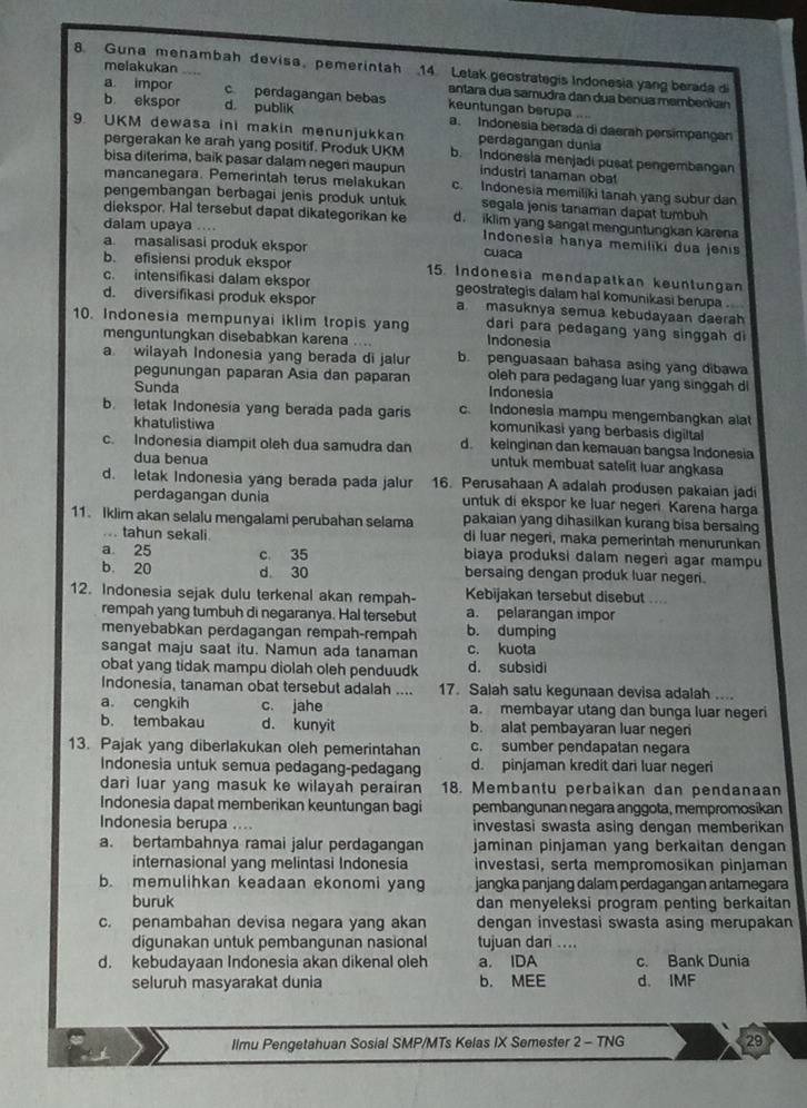 una men ambah devisa, peme r intah 14 Letak geostrategis Indonesia yang berada d
melakukan antara dua samudra dan dua benua membenkan
a impor c perdagangan bebas keuntungan berupa ...
b ekspor d. publik a. Indonesía berada di daerah persimpangan
9. UKM dewasa ini makin menunjukkan perdagangan dunia
pergerakan ke arah yang positif. Produk UKM b. Indonesia menjadi pusat pengembangan
bisa diterima, baik pasar dalam negeri maupun industri tanaman obət
mancanegara. Pemerintah terus melakukan c. Indonesia memiliki tanah yang subur dan
pengembangan berbagai jenis produk untuk segala jenis tanaman dapat tumbuh
diekspor. Hal tersebut dapat dikategorikan ke d. iklim yang sangat menguntungkan karena
dalam upaya ....  Indonesia hanya memiliki dua jenis
a masalisasi produk ekspor cuaca
b. efisiensi produk ekspor 15. Indonesia mendapatkan keuntungan
c. intensifikasi dalam ekspor geostrategis dalam hal komunikasi berupa .
d. diversifikasi produk ekspor a masuknya semua kebudayaan daerah
10. Indonesia mempunyai iklim tropis yan Indonesia dari para pedagang yang singgah di
menguntungkan disebabkan karena ...
a. wilayah Indonesia yang berada di jalur b. penguasaan bahasa asing yang dibawa
pegunungan paparan Asia dan paparan Indonesia oleh para pedagang luar yang singgah di
Sunda
b. letak Indonesia yang berada pada garis c. Indonesia mampu mengembanqkan alat
khatulistiwa komunikasi yang berbasis digiltal
c. Indonesia diampit oleh dua samudra dan d. keinginan dan kemauan bangsa Indonesia
dua benua
untuk membuat satelit luar angkasa
d. letak Indonesia yang berada pada jalur 16. Perusahaan A adalah produsen pakaian jadi
perdagangan dunia untuk di ekspor ke luar negeri Karena harga
pakaian yang dihasilkan kurang bisa bersaing
11. Iklim akan selalu mengalami perubahan selama di luar negeri, maka pemerintah menurunkan
... tahun sekali.
a 25 c 35 biaya produksi dalam negeri agar mampu
b 20 d 30 bersaing dengan produk luar negeri.
12. Indonesia sejak dulu terkenal akan rempah- Kebijakan tersebut disebut ....
rempah yang tumbuh di negaranya. Hal tersebut a. pelarangan impor
menyebabkan perdagangan rempah-rempah b. dumping
sangat maju saat itu. Namun ada tanaman c. kuota
obat yang tidak mampu diolah oleh penduudk d. subsidi
Indonesia, tanaman obat tersebut adalah         17. Salah satu kegunaan devisa adalah ....
a cengkih c. jahe a. membayar utang dan bunga luar negeri
b. tembakau d. kunyit b. alat pembayaran luar negen
13. Pajak yang diberlakukan oleh pemerintahan c. sumber pendapatan negara
Indonesia untuk semua pedagang-pedagang d. pinjaman kredit dari luar negeri
darì luar yang masuk ke wilayah perairan 18. Membantu perbaikan dan pendanaan
Indonesia dapat memberikan keuntungan bagi pembangunan negara anggota, mempromosíkan
Indonesia berupa .... investasi swasta asing dengan memberikan
a. bertambahnya ramai jalur perdagangan jaminan pinjaman yang berkaitan dengan
internasional yang melintasi Indonesia investasi, serta mempromosikan pinjaman
b. memulihkan keadaan ekonomi yang jangka panjang dalam perdagangan antamegara
buruk dan menyeleksi program penting berkaitan
c. penambahan devisa negara yang akan dengan investasi swasta asing merupakan
digunakan untuk pembangunan nasional tujuan dari ....
d. kebudayaan Indonesia akan dikenal oleh a. IDA c. Bank Dunia
seluruh masyarakat dunia b. MEE d. IMF
llmu Pengetahuan Sosial SMP/MTs Kelas IX Semester 2 - TNG 29