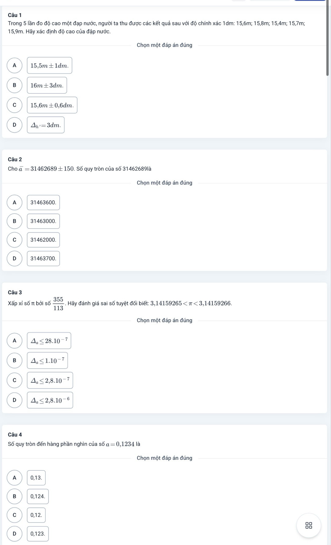Trong 5 lần đo độ cao một đạp nước, người ta thu được các kết quả sau với độ chính xác 1dm : 15, 6m; 15, 8m; 15, 4m; 15, 7m;
15,9m. Hãy xác định độ cao của đập nước.
Chọn một đáp án đúng_
A 15,5m± 1dm.
B 16m± 3dm.
C 15,6m± 0,6dm.
D △ _h'=3dm. 
Câu 2
Cho overline a=31462689± 150. Số quy tròn của số 31462689là
_Chọn một đáp án đúng
A 31463600.
B 31463000.
C 31462000.
D 31463700.
Câu 3
Xấp xỉ số π bởi số  355/113 . Hãy đánh giá sai số tuyệt đối biết: 3,14159265 <3,14159266
_
Chọn một đáp án đúng_
_
A △ _a≤ 28.10^(-7)
B △ _a≤ 1.10^(-7)
C △ _a≤ 2,8.10^(-7)
D △ _a≤ 2,8.10^(-6)
Câu 4
Số quy tròn đến hàng phần nghìn của số a=0,1234la
_Chọn một đáp án đúng
A 0,13.
B 0,124.
C 0,12.
88
D 0,123.