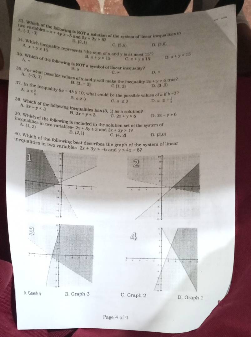 two variables
33. Which of the following is NOT a solution of the system of linear inequalities in
A. (-3,-3) -x+4y≥ -5 and 5x+2y>8
34.W B. (2,1) ?
C. (5,6) D. (3,0)
A. x+y≥ 15 uality represents "the sum of x and y is at most 15°? x+y<15</tex>
B, x+y>15 C. x+y≤ 15 D.
A. =
35. Which of the following is NOT a symbol of linear inequality?
36. F B. 2 C. D. A. (-3,1)
possible values of x and y will make the inequality 2x+y>6 true?
B. (3,-2) C. (1,3) D. (3,2)
37. In the inequality 6 a-4b≥ 10 , what could be the possible values of a i b=2 ?
A. a≤  1/3 
B. a≥ 3 C. a≤ 3 D. a ≥ - 1/3 
A. 2x-y<3</tex>
38. Which of the following inequalities has B. 2x+y<3</tex> (3,1) as a solution? D. 2x-y>6
C. 2x+y>6
39. Which of the following is included in the solution set of the system of
inequalities in two variables -2x+5y≥ 3 and 3x+2y>1?
A. (1,2)
B. (2,1) C. (4,2) D. (3,0)
40. Which of the following best describes the graph of the system of linear
inequalities in two v and y≤ 4x+8 ?
A. Graph 4 B. Graph 3 C. Graph 2 D. Graph 1
Page 4 of 4