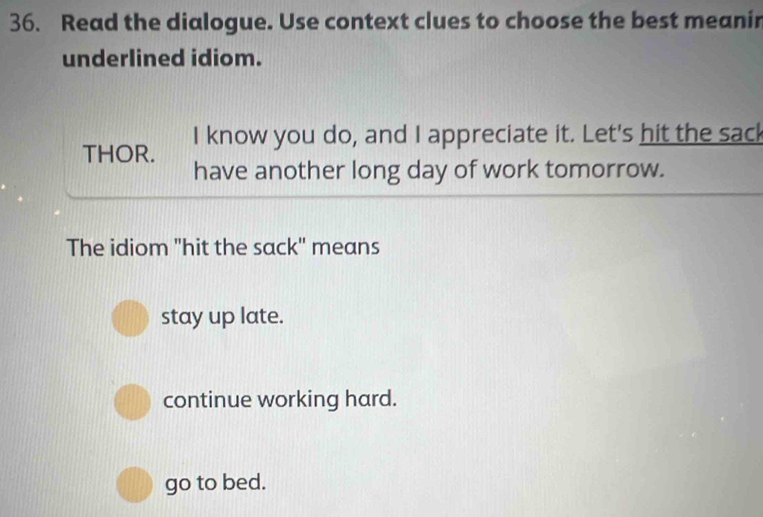 Read the dialogue. Use context clues to choose the best meanin
underlined idiom.
I know you do, and I appreciate it. Let's hit the sac!
THOR.
have another long day of work tomorrow.
The idiom "hit the sack" means
stay up late.
continue working hard.
go to bed.