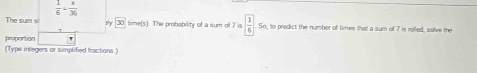  1/6 = x/36 
The sum s ely 30 time(s). The probability of a sum of 7 is  1/6  So, to predict the number of times that a sum of 7 is rolled, solve the 
proportion 
(Type integers or simplified fractions.)