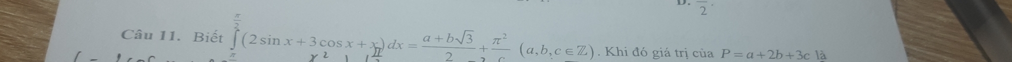 overline 2 
Câu 11. Biết ∈tlimits _0^((frac π)2)(2sin x+3cos x+x)dx= (a+bsqrt(3))/2 + π^2/c (a,b,c∈ Z). Khi đó giá trị của P=a+2b+3c là