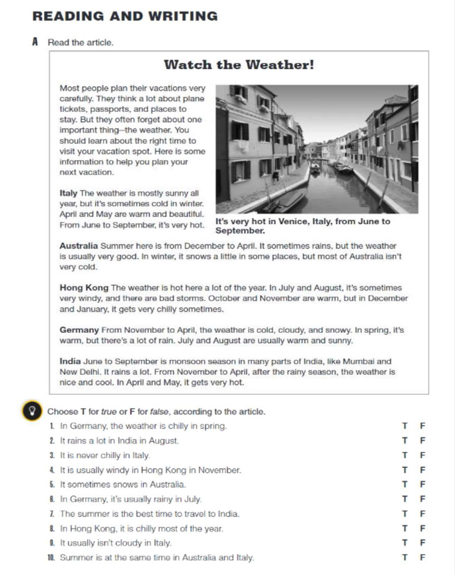 READING AND WRITING
A Read the article.
Watch the Weather!
Most people plan their vacations ver
carefully. They think a lot about plan
tickets, passports, and places to
stay. But they often forget about one
important thing--the weather. You
should learn about the right time to
visit your vacation spot. Here is som
information to help you plan your
next vacation.
Italy The weather is mostly sunny all
year, but it's sometimes cold in winter
April and May are warm and beautiful
It's very hot in Venice, Italy, from June to
From June to September, it's very hot. September.
Australia Summer here is from December to April. It sometimes rains, but the weather
is usually very good. In winter, it snows a little in some places, but most of Australia isn't
very cold.
Hong Kong The weather is hot here a lot of the year. In July and August, it's sometimes
very windy, and there are bad storms. October and November are warm, but in December
and January, it gets very chilly sometimes.
Germany From November to April, the weather is cold, cloudy, and snowy. In spring, it's
warm, but there's a lot of rain. July and August are usually warm and sunny.
India June to September is monsoon season in many parts of India, like Mumbai and
New Delhi. It rains a lot. From November to April, after the rainy season, the weather is
nice and cool. In April and May, it gets very hot.
Choose T for true or F for false, according to the article.
1. In Germany, the weather is chilly in spring. T F
2. It rains a lot in India in August. T F
3. It is never chilly in Italy. T F
4. It is usually windy in Hong Kong in November. T F
5. It sometimes snows in Australia. TF
8. In Germany, it's usually rainy in July. T F
7. The summer is the best time to travel to India. T F
8. In Hong Kong, it is chilly most of the year. T F
9. It usually isn't cloudy in Italy. TF
10. Summer is at the same time in Australia and Italy. T F