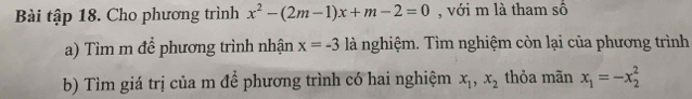 Bài tập 18. Cho phương trình x^2-(2m-1)x+m-2=0 , với m là tham số 
a) Tìm m để phương trình nhận x=-3 là nghiệm. Tìm nghiệm còn lại của phương trình 
b) Tìm giá trị của m để phương trình có hai nghiệm x_1, x_2 thỏa mãn x_1=-x_2^2