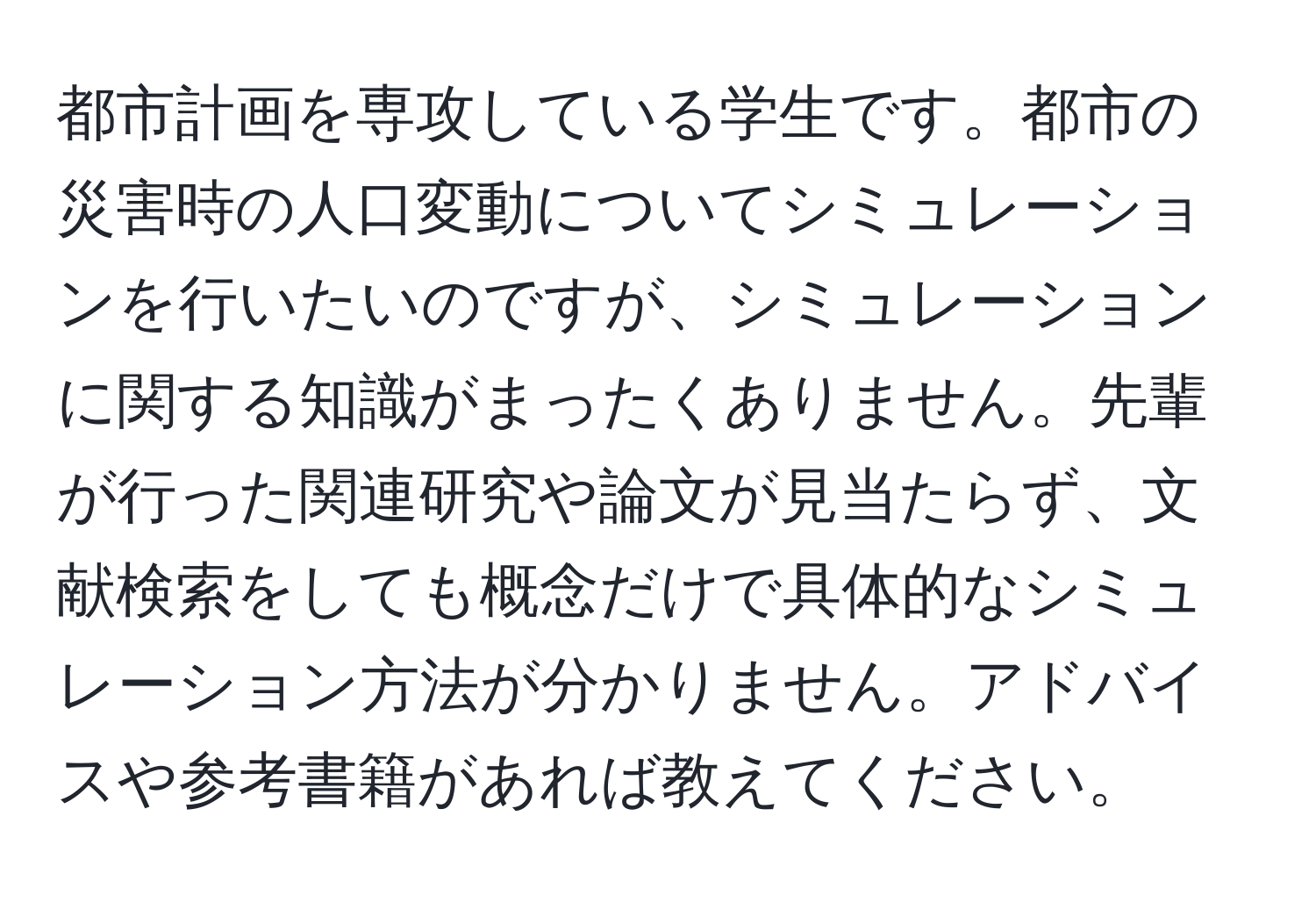 都市計画を専攻している学生です。都市の災害時の人口変動についてシミュレーションを行いたいのですが、シミュレーションに関する知識がまったくありません。先輩が行った関連研究や論文が見当たらず、文献検索をしても概念だけで具体的なシミュレーション方法が分かりません。アドバイスや参考書籍があれば教えてください。