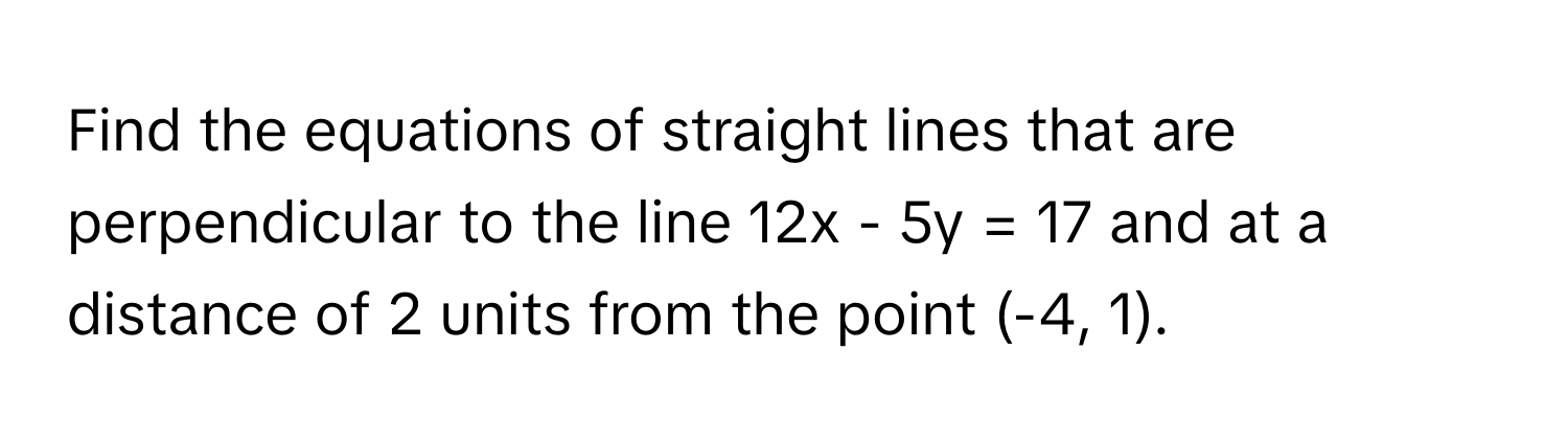 Find the equations of straight lines that are perpendicular to the line 12x - 5y = 17 and at a distance of 2 units from the point (-4, 1).