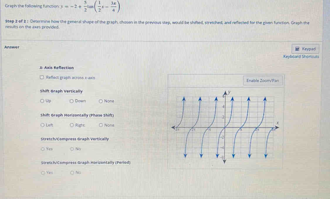 Graph the following function y=-2+ 5/2 tan ( 1/2 x- 3π /4 )
Step 2 of 2 : Determine how the general shape of the graph, chosen in the previous step, would be shifted, stretched, and reflected for the given function. Graph the
results on the axes provided.
Answer Keypad
Keyboard Shortcuts
x - Axis Reflection
Reflect graph across x-axis Enable Zoom/Pan
Shift Graph Vertically
Up Down None
Shift Graph Horizontally (Phase Shift)
O Leh Right None
Stretch/Compress Graph Vertically
Ys No
Stretch/Compress Graph Horizontally (Period)
Yes No