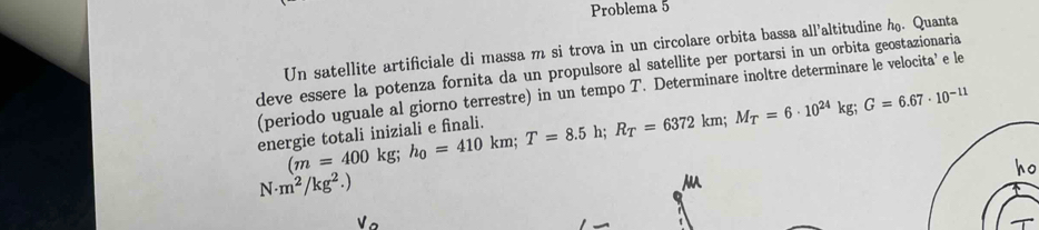 Problema 5 
Un satellite artificiale di massa m si trova in un circolare orbita bassa all’altitudine h. Quanta 
deve essere la potenza fornita da un propulsore al satellite per portarsi in un orbita geostazionaria 
(periodo uguale al giorno terrestre) in un tempo T. Determinare inoltre determinare le velocita’ e le
(m=400kg; h_0=410km; T=8.5Y R_T=6372km; M_T=6· 10^(24)kg; G=6.67· 10^(-11)
energie totali iniziali e finali. 
ho
N· m^2/kg^2.)
M