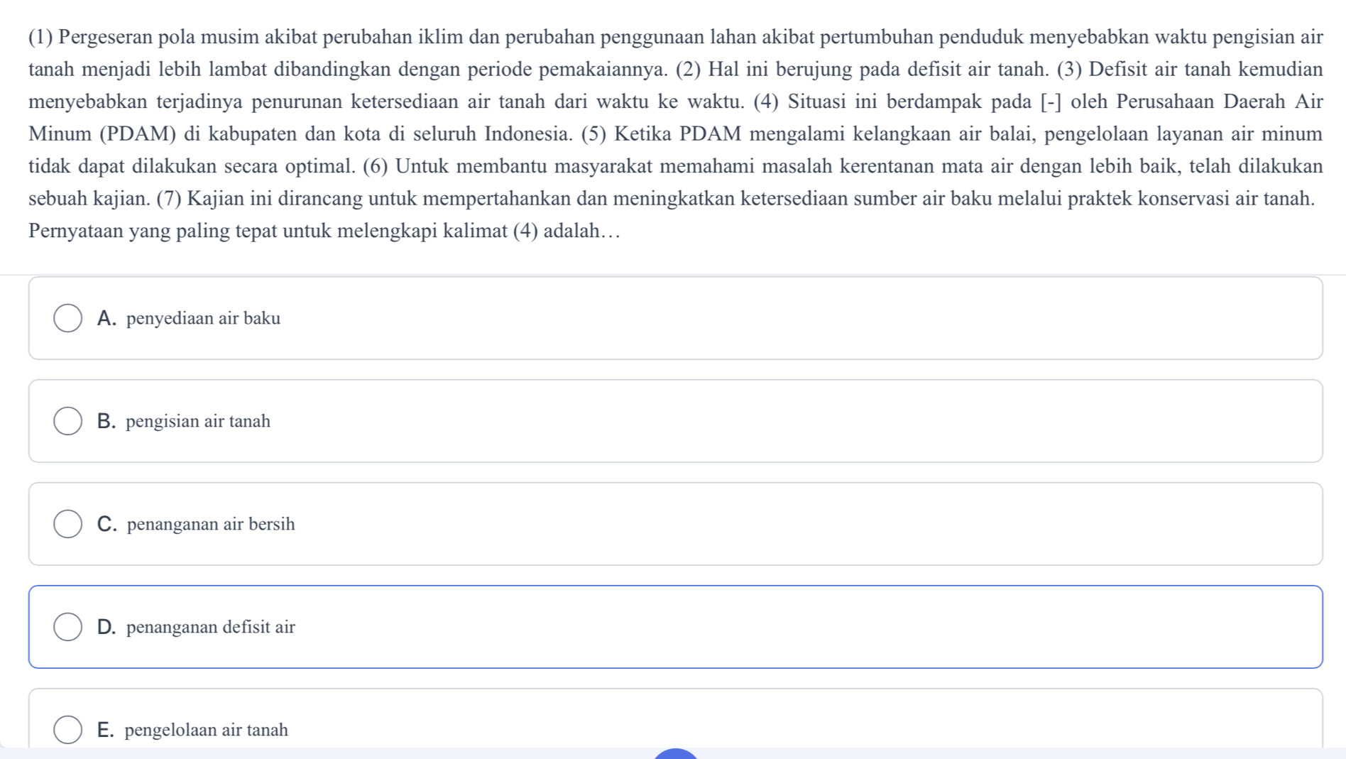 (1) Pergeseran pola musim akibat perubahan iklim dan perubahan penggunaan lahan akibat pertumbuhan penduduk menyebabkan waktu pengisian air
tanah menjadi lebih lambat dibandingkan dengan periode pemakaiannya. (2) Hal ini berujung pada defisit air tanah. (3) Defisit air tanah kemudian
menyebabkan terjadinya penurunan ketersediaan air tanah dari waktu ke waktu. (4) Situasi ini berdampak pada [-] oleh Perusahaan Daerah Air
Minum (PDAM) di kabupaten dan kota di seluruh Indonesia. (5) Ketika PDAM mengalami kelangkaan air balai, pengelolaan layanan air minum
tidak dapat dilakukan secara optimal. (6) Untuk membantu masyarakat memahami masalah kerentanan mata air dengan lebih baik, telah dilakukan
sebuah kajian. (7) Kajian ini dirancang untuk mempertahankan dan meningkatkan ketersediaan sumber air baku melalui praktek konservasi air tanah.
Pernyataan yang paling tepat untuk melengkapi kalimat (4) adalah…
A. penyediaan air baku
B. pengisian air tanah
C. penanganan air bersih
D. penanganan defisit air
E. pengelolaan air tanah