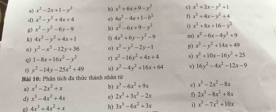 x^2-2x+1-y^2 b) x^2+6x+9-y^2 c) x^2+2x-y^2+1
d) x^2-y^2+4x+4 e) 4a^2-4a+1-b^2 f) x^2+4x-y^2+4
g) x^2-y^2-6y-9 h) x^2-6x+9-y^2 i) x^2+8x+16-y^2
k) 4x^2-y^2+4x+1 1) 4x^2+6y-y^2-9 m) x^2-6x-4y^2+9
n) y^2-x^2-12y+36 o) x^2-y^2-2y-1 p) x^2-y^2+14x+49
q) 1-8x+16x^2-y^2 r) x^2-16y^2+4x+4 s) x^2+10x-16y^2+25
t) y^2-14y-25x^2+49 u) x^2-4y^2+16x+64 v) 16y^2-4x^2-12x-9
Bài 10: Phân tích đa thức thành nhân tử
a) x^3-2x^2+x
b) x^3-6x^2+9x
c) x^3-2x^2-8x
d) x^3-4x^2+4x
e) 2x^3+3x^2-2x f) 2x^3-8x^2+8x
g) 4x^3+4x^2+x h) 3x^3-6x^2+3x i) x^3-7x^2+10x