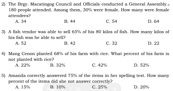 The Brgy. Macatingog Council and Officials conducted a General Assembly.;
180 people attended. Among them, 30% were female. How many were female
attendees?
A. 34 B. 44 C. 54 D. 64
3) A fish vendor was able to sell 65% of his 80 kilos of fish. How many kilos of
his fish was he able to sell?
A. 52 B. 42 C. 32 D. 22
4) Mang Cenon planted 68% of his farm with rice. What percent of his farm is
not planted with rice?
A. 22% B. 32% C. 42% D. 52%
5) Amanda correctly answered 75% of the items in her spelling test. How many
percent of the items did she not answer correctly?
A. 15% B. 10% C. 25% D. 20%