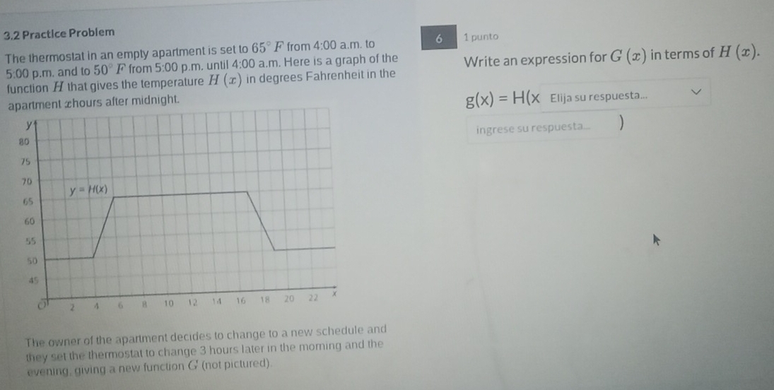 3.2 Practice Problem
The thermostat in an empty apartment is set to 65°F from 4:00 a.m. to 6 1 punto
5:00 p.m. and to 50°F from 5:00 p.m. until 4:00 a.m. Here is a graph of the Write an expression for G(x) in terms of H(x).
function H that gives the temperature H(x) in degrees Fahrenheit in the
apartment zhours after midnight.
g(x)=H(x Elija su respuesta...
ingrese su respuesta... )
The owner of the apartment decides to change to a new schedule and
they set the thermostat to change 3 hours later in the morning and the
evening, giving a new function G (not pictured).