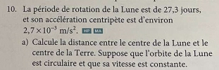 La période de rotation de la Lune est de 27, 3 jours, 
et son accélération centripète est d'environ
2,7* 10^(-3)m/s^2
a) Calcule la distance entre le centre de la Lune et le 
centre de la Terre. Suppose que l'orbite de la Lune 
est circulaire et que sa vitesse est constante.