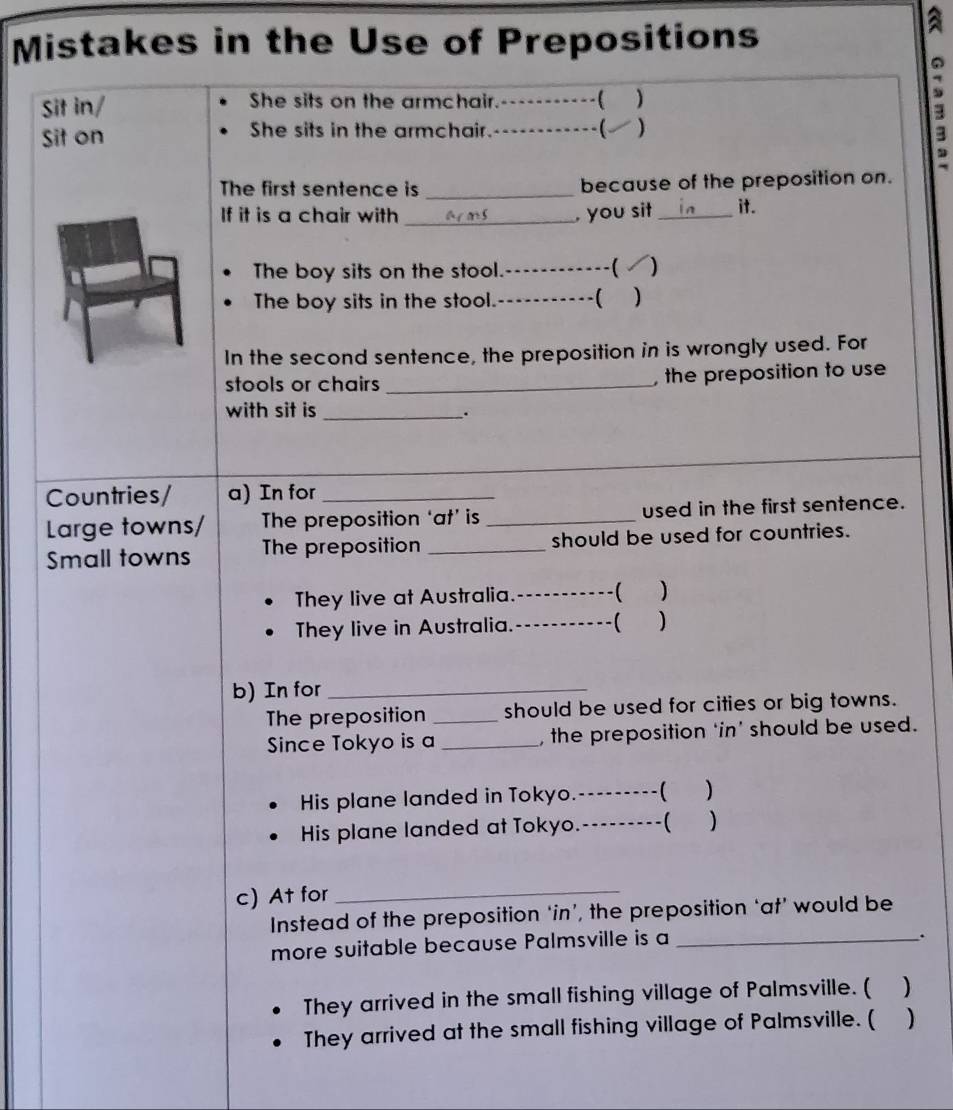 Mistakes in the Use of Prepositions 
Sit in/ She sits on the armchair. … ----( ) 
Sit on She sits in the armchair. --( ) 
s 
The first sentence is _because of the preposition on. 
If it is a chair with _, you sit _it. 
The boy sits on the stool._  ) 
The boy sits in the stool.---- ( ) 
In the second sentence, the preposition in is wrongly used. For 
stools or chairs _, the preposition to use 
with sit is_ 
. 
Countries/ a) In for_ 
Large towns/ The preposition ‘at’ is _used in the first sentence. 
Small towns The preposition _should be used for countries. 
They live at Australia. _-( ) 
They live in Australia. _-( ) 
b) In for_ 
The preposition _should be used for cities or big towns. 
Since Tokyo is a _,the preposition ‘in’ should be used. 
His plane landed in Tokyo.---- ----( ) 
His plane landed at Tokyo.-- _) 
c) At for_ 
Instead of the preposition ‘in’, the preposition ‘at’ would be 
more suitable because Palmsville is a_ 
. 
They arrived in the small fishing village of Palmsville. ( ) 
They arrived at the small fishing village of Palmsville. ( )