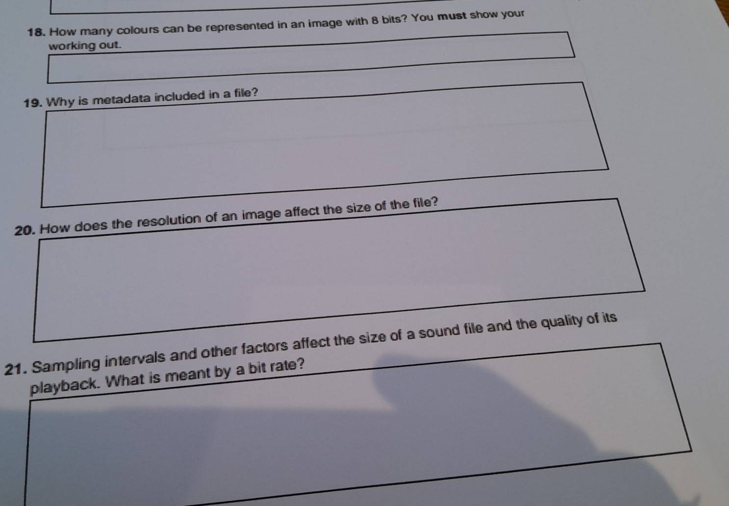 How many colours can be represented in an image with 8 bits? You must show your 
working out. 
19. Why is metadata included in a file? 
20. How does the resolution of an image affect the size of the file? 
21. Sampling intervals and other factors affect the size of a sound file and the quality of its 
playback. What is meant by a bit rate?