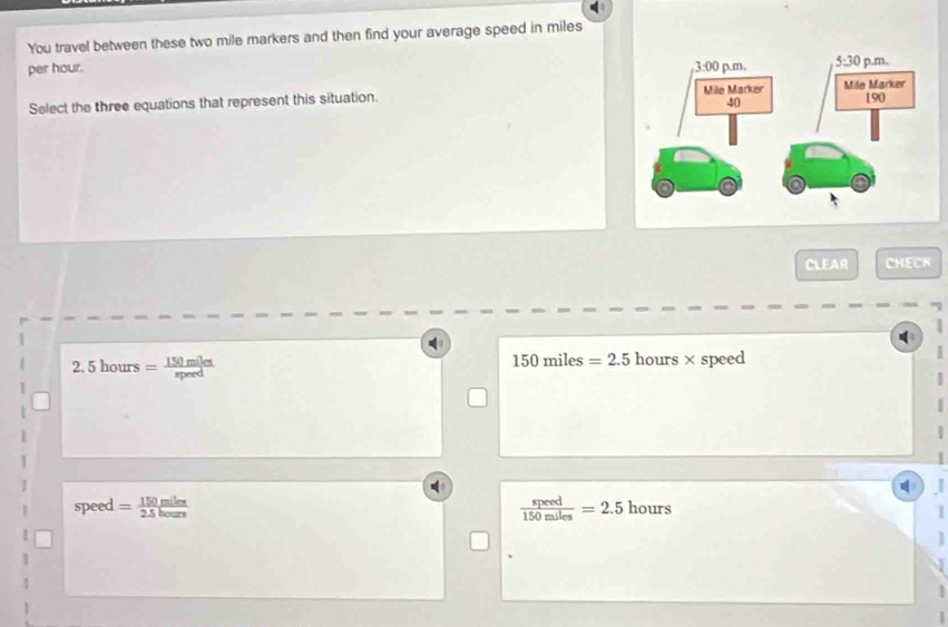 You travel between these two mile markers and then find your average speed in miles
per hour. 
Select the three equations that represent this situation. 
CLEAR CHECK
.5hours= 150mile/speed 
150miles=2.5 hours ×speed
1
speed = 150miles/2.5hours   speed/150miles =2.5 hours