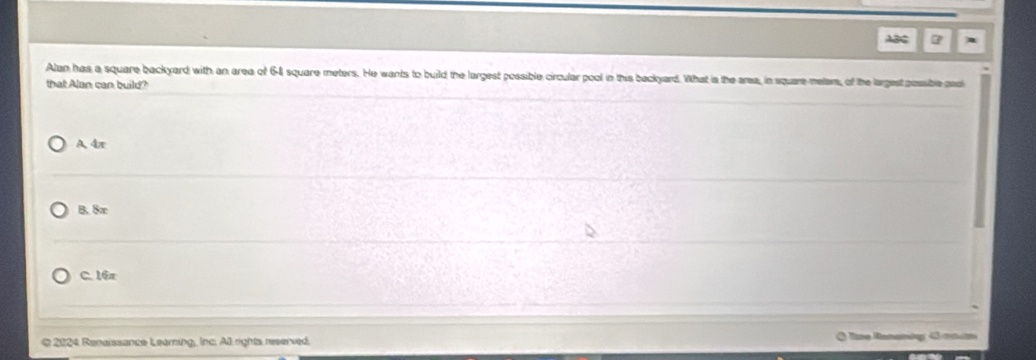 ABC 7
Alan has a square backyard with an area of 64 square meters. He wants to build the largest possible circular pool in this backyard. What is the area, in square meters, of the largest possible padl
that Alan can build?
A. 4π
B. 8π
C. 16x
O 2024 Renaissance Learning, Inc. Al rights reserved. * Te Rananág G n n