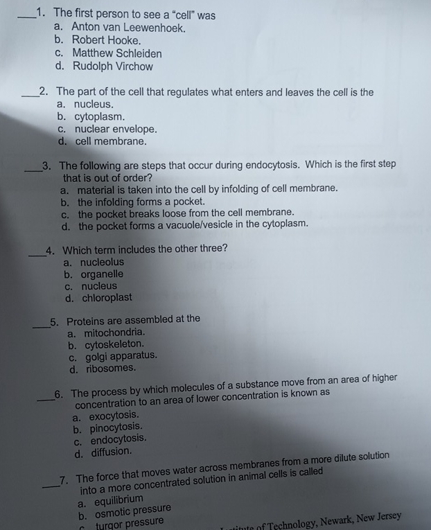 The first person to see a “cell” was
a. Anton van Leewenhoek.
b. Robert Hooke.
c. Matthew Schleiden
d. Rudolph Virchow
_2. The part of the cell that regulates what enters and leaves the cell is the
a. nucleus.
b. cytoplasm.
c. nuclear envelope.
d. cell membrane.
_3. The following are steps that occur during endocytosis. Which is the first step
that is out of order?
a. material is taken into the cell by infolding of cell membrane.
b. the infolding forms a pocket.
c. the pocket breaks loose from the cell membrane.
d. the pocket forms a vacuole/vesicle in the cytoplasm.
_
4. Which term includes the other three?
a. nucleolus
b. organelle
c. nucleus
d. chloroplast
_
5. Proteins are assembled at the
a. mitochondria.
b. cytoskeleton.
c. golgi apparatus.
d. ribosomes.
6. The process by which molecules of a substance move from an area of higher
_concentration to an area of lower concentration is known as
a. exocytosis.
b. pinocytosis.
c. endocytosis.
d. diffusion.
7. The force that moves water across membranes from a more dilute solution
_into a more concentrated solution in animal cells is called
a. equilibrium
b. osmotic pressure
itute of Technology, Newark, New Jersey
c trgor pressure