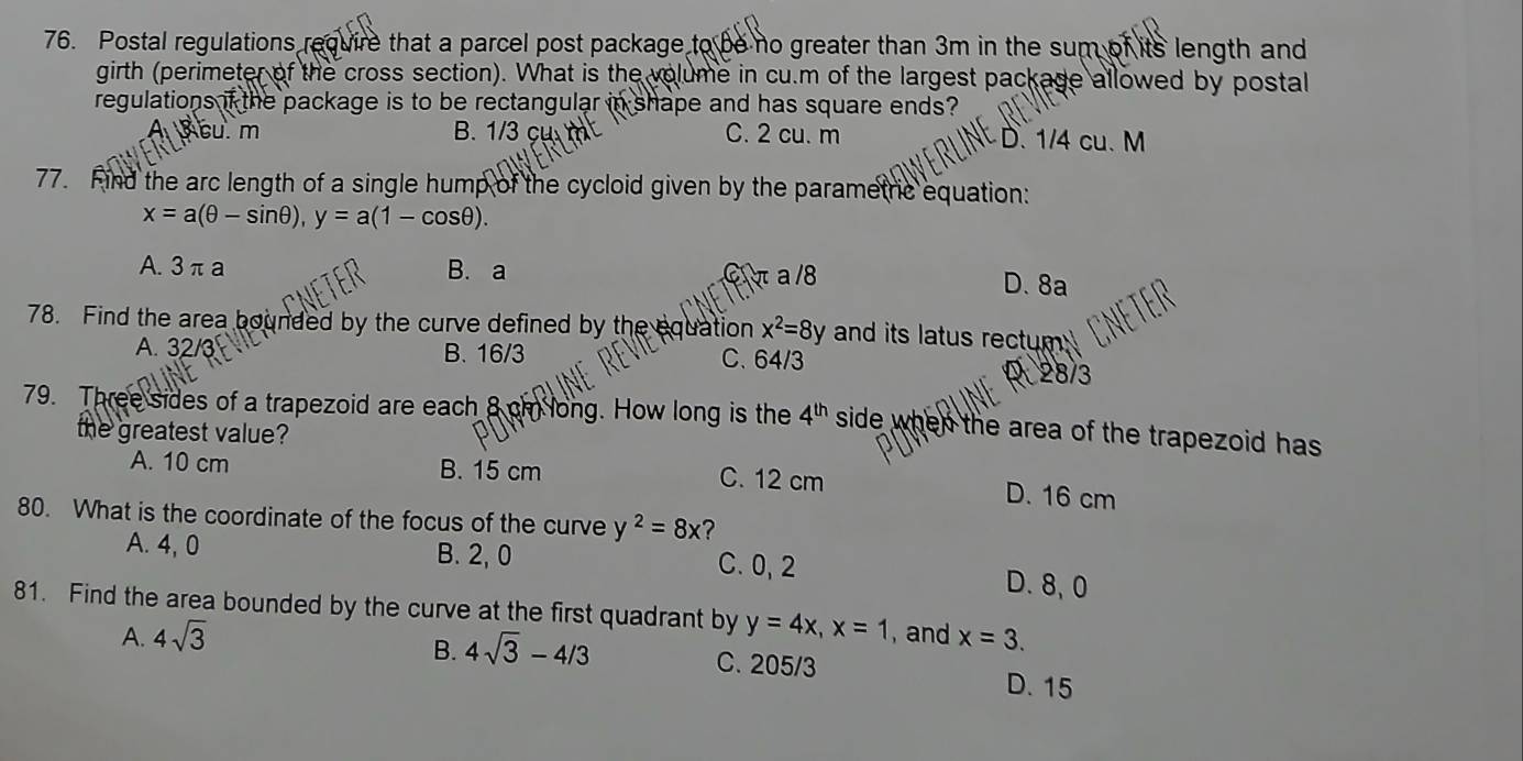 Postal regulations require that a parcel post package to be no greater than 3m in the sum of its length and
girth (perimeter of the cross section). What is the volume in cu.m of the largest package allowed by postal
regulations if the package is to be rectangular in shape and has square ends?
cu. m B. 1/3 çụ m² C. 2 cu. m D. 1/4 cu. M
77. Find the arc length of a single hump of the cycloid given by the parametric equation:
x=a(θ -sin θ ), y=a(1-cos θ ).
A. 3 πa B. a C π a /8 D. 8a
78. Find the area bounded by the curve defined by the equation x^2=8y and its latus rectum
A. 32/3 B. 16/3 C. 64/3
28/3
79. Three sides of a trapezoid are each 8 cm long. How long is the 4^(th) side when the area of the trapezoid has.
the greatest value?
A. 10 cm B. 15 cm C. 12 cm
D. 16 cm
80. What is the coordinate of the focus of the curve y^2=8x ?
A. 4, 0 B. 2, 0 C. 0, 2 D. 8, 0
81. Find the area bounded by the curve at the first quadrant by y=4x, x=1 , and x=3.
A. 4sqrt(3)
B. 4sqrt(3)-4/3 C. 205/3
D. 15