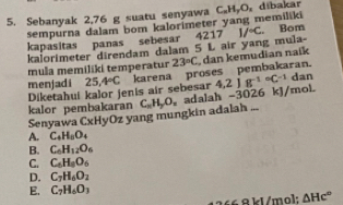 Sebanyak 2,76 g suatu senyawa C_x H₂O, dibakar
sempurna dalam bom kalorimeter yang memiliki
kapasitas panas sebesar 4217 I/^circ C. Bom
kalorimeter direndam dalam 5 L air yang mula-
mula memiliki temperatur 23°C
menjadi 25,4°C karena proses pembakaran. dan kemudian naik
Diketahui kalor jenis air sebesar
Senyawa CxHyOz yang mungkin adalah .. C_nH_2O_n adalah -3026 kJ/mol. 4.2Jg^((-1)°C^-1) dan
kalor pembakaran
A. C_4H_5O_4
B. C_6H_12O_6
C. C_6H_8O_6
D. C_7H_6O_2
E. C_7H_6O_3
266 8 kl /mol : △ Hc°