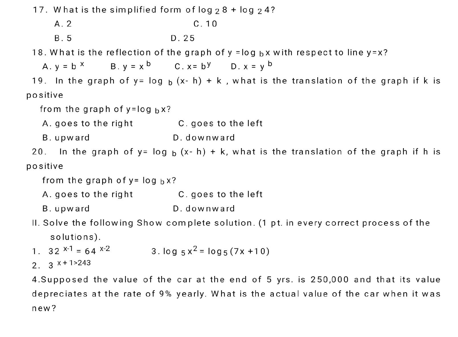 What is the simplified form of log _28+log _24 ?
A. 2 C. 10
B. 5 D. 25
18. What is the reflection of the graph of y=log bx with respect to line y=x ?
A. y=b^x B . y=x^b C . x=b^y D. x=y^b
19. In the graph of y=log _b(x-h)+k , what is the translation of the graph if k is 
positive
from the graph of y=log _bx ?
A. goes to the right C. goes to the left
B. upward D. downward
20. In the graph of y=log b (x-h)+k , what is the translation of the graph if h is
positive
from the graph of y=log bx ?
A. goes to the right C. goes to the left
B. upward D. downward
II. Solve the following Show complete solution. (1 pt. in every correct process of the
s o lutions ) .
1. 32^(x-1)=64^(x-2) 3 . log _5x^2=log _5(7x+10)
2. 3x+1>243
4.Supposed the value of the car at the end of 5 yrs. is 250,000 and that its value
depreciates at the rate of 9% yearly. What is the actual value of the car when it was
new?