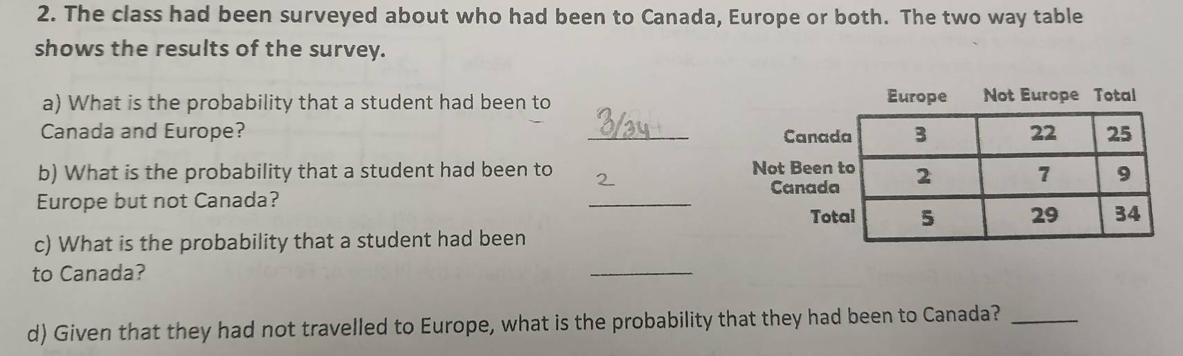 The class had been surveyed about who had been to Canada, Europe or both. The two way table 
shows the results of the survey. 
a) What is the probability that a student had been to Europe Not Europe Total 
Canada and Europe? _ 
b) What is the probability that a student had been to 
Europe but not Canada? 
_ 
c) What is the probability that a student had been 
to Canada? 
_ 
d) Given that they had not travelled to Europe, what is the probability that they had been to Canada?_