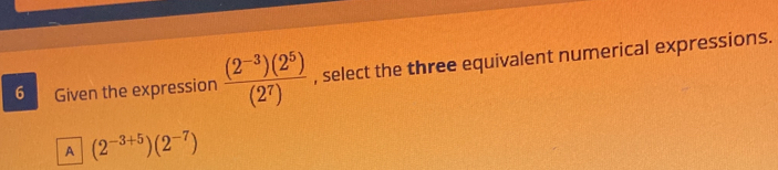 Given the expression  ((2^(-3))(2^5))/(2^7)  , select the three equivalent numerical expressions.
A (2^(-3+5))(2^(-7))