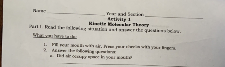 Name _Year and Section 
Activity 1 
_ 
Kinetic Molecular Theory 
Part I. Read the following situation and answer the questions below. 
What you have to do: 
1. Fill your mouth with air. Press your cheeks with your fingers. 
2. Answer the following questions: 
a. Did air occupy space in your mouth? 
_