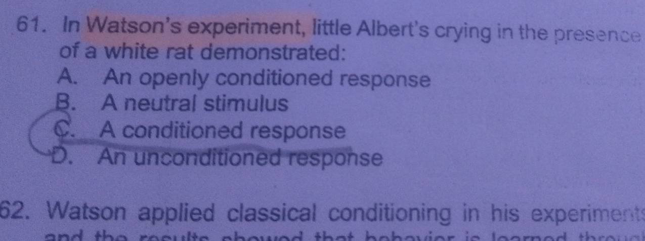 In Watson's experiment, little Albert's crying in the presence
of a white rat demonstrated:
A. An openly conditioned response
B. A neutral stimulus
C. A conditioned response
D. An unconditioned response
62. Watson applied classical conditioning in his experiments
a ^