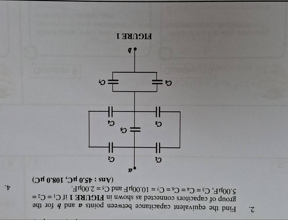 Find the equivalent capacitance between points a and b for the
group of capacitors connected as shown in FIGURE 1 if C_1=C_2=
5.00μF, C_3=C_4=C_6=C_7=10.00mu F and C_5=2.00mu F.
4.
(Ans : 45.0mu C,108.0mu C)