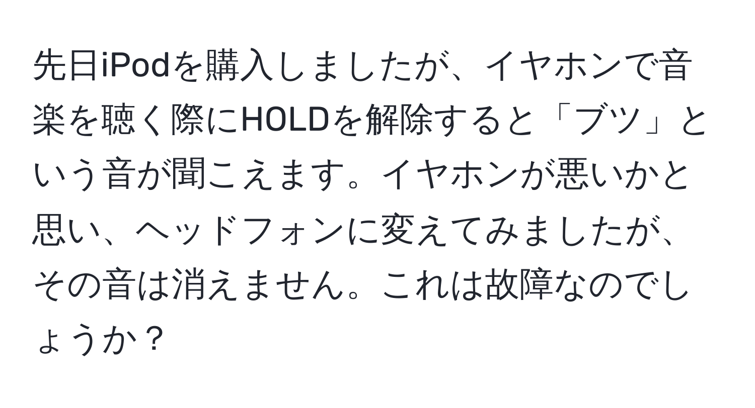 先日iPodを購入しましたが、イヤホンで音楽を聴く際にHOLDを解除すると「ブツ」という音が聞こえます。イヤホンが悪いかと思い、ヘッドフォンに変えてみましたが、その音は消えません。これは故障なのでしょうか？