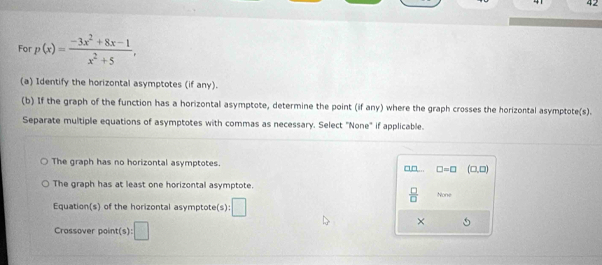 For p(x)= (-3x^2+8x-1)/x^2+5 , 
(a) Identify the horizontal asymptotes (if any).
(b) If the graph of the function has a horizontal asymptote, determine the point (if any) where the graph crosses the horizontal asymptote(s).
Separate multiple equations of asymptotes with commas as necessary. Select "None" if applicable.
The graph has no horizontal asymptotes.
□ =□ (□ ,□ )
The graph has at least one horizontal asymptote.
 □ /□   None
Equation(s) of the horizontal asymptote(s): □ 
Crossover point(s): □ 
×