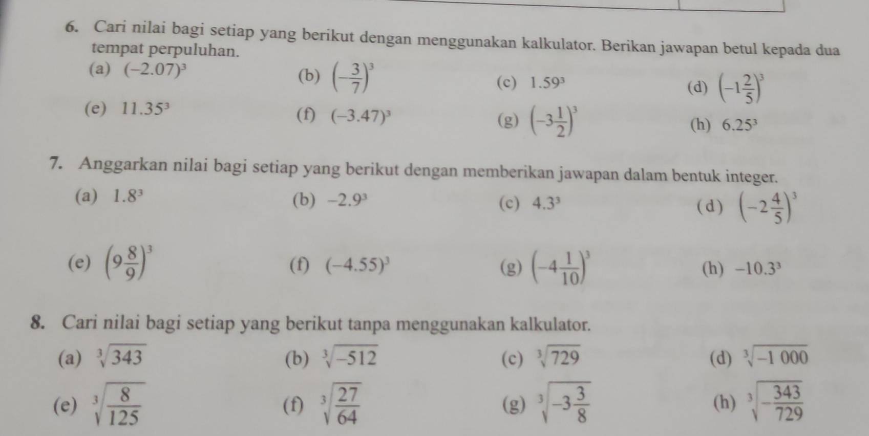 Cari nilai bagi setiap yang berikut dengan menggunakan kalkulator. Berikan jawapan betul kepada dua 
tempat perpuluhan. 
(a) (-2.07)^3
(b) (- 3/7 )^3
(c) 1.59^3 (d) (-1 2/5 )^3
(e) 11.35^3
(f) (-3.47)^3 (-3 1/2 )^3
(g) 
(h) 6.25^3
7. Anggarkan nilai bagi setiap yang berikut dengan memberikan jawapan dalam bentuk integer. 
(a) 1.8^3 (b) -2.9^3 (c) 4.3^3
(d) (-2 4/5 )^3
(e) (9 8/9 )^3 (f) (-4.55)^3 (g) (-4 1/10 )^3 (h) -10.3^3
8. Cari nilai bagi setiap yang berikut tanpa menggunakan kalkulator. 
(a) sqrt[3](343) (b) sqrt[3](-512) (c) sqrt[3](729) (d) sqrt[3](-1000)
(e) sqrt[3](frac 8)125 (f) sqrt[3](frac 27)64 (g) sqrt[3](-3frac 3)8 (h) sqrt[3](-frac 343)729