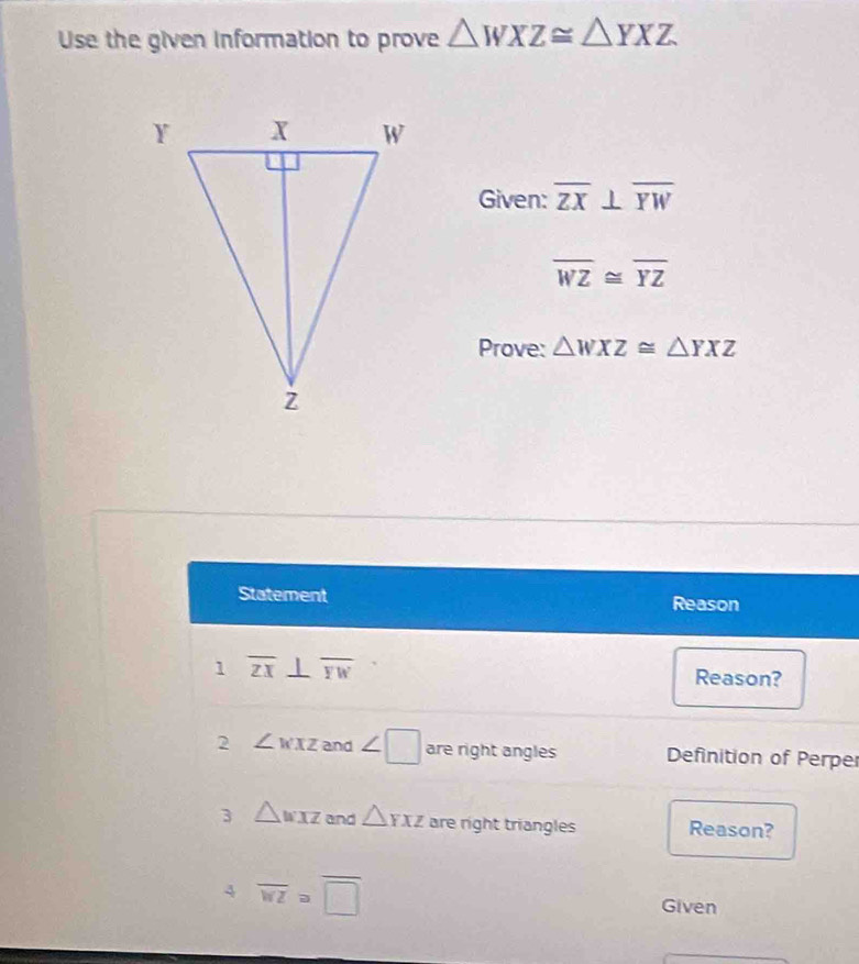 Use the given information to prove △ WXZ≌ △ YXZ
Given: overline ZX⊥ overline YW
overline WZ≌ overline YZ
Prove: △ WXZ≌ △ YXZ
Statement Reason 
1 overline ZX⊥ overline YW
Reason? 
2 ∠ wxz and ∠ □ are right angles Definition of Perper 
3 △ wxz and △ YXZ are right triangles Reason? 
4 overline WZ≌ overline □ 
Given 
_