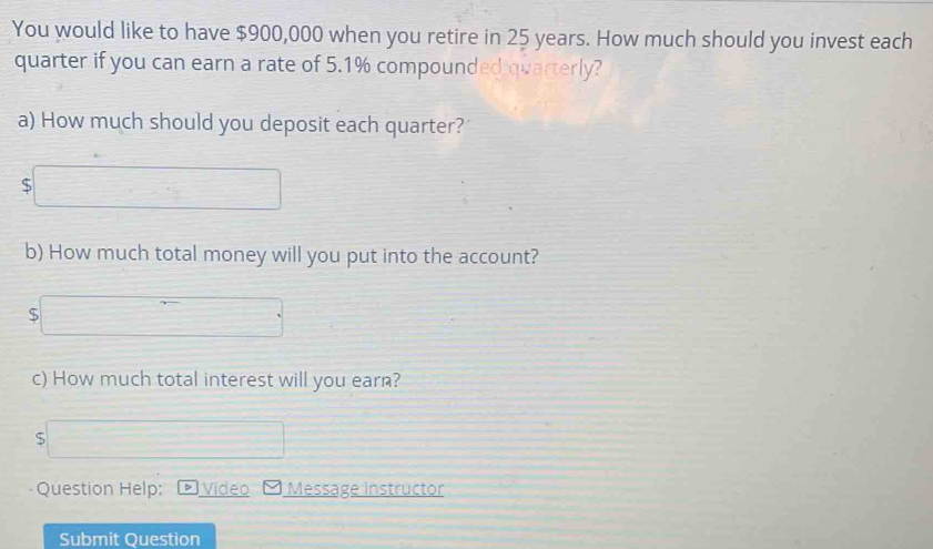 You would like to have $900,000 when you retire in 25 years. How much should you invest each 
quarter if you can earn a rate of 5.1% compounded quarterly? 
a) How much should you deposit each quarter?
$
b) How much total money will you put into the account?
$
c) How much total interest will you earn?
$
Question Help: Video Message instructor 
Submit Question